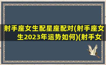 射手座女生配星座配对(射手座女生2023年运势如何)(射手女 2021)